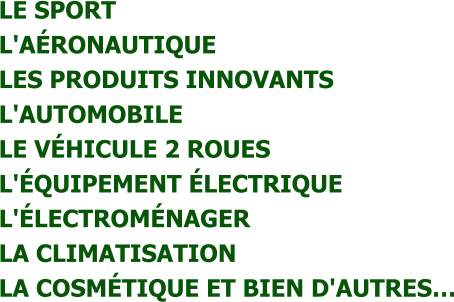 LE SPORT  L'AÉRONAUTIQUE  LES PRODUITS INNOVANTS  L'AUTOMOBILE  LE VÉHICULE 2 ROUES  L'ÉQUIPEMENT ÉLECTRIQUE  L'ÉLECTROMÉNAGER  LA CLIMATISATION  LA COSMÉTIQUE ET BIEN D'AUTRES…