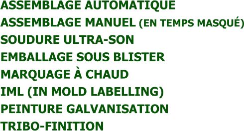 ASSEMBLAGE AUTOMATIQUE  ASSEMBLAGE MANUEL (EN TEMPS MASQUÉ)  SOUDURE ULTRA-SON  EMBALLAGE SOUS BLISTER  MARQUAGE À CHAUD  IML (IN MOLD LABELLING)  PEINTURE GALVANISATION  TRIBO-FINITION