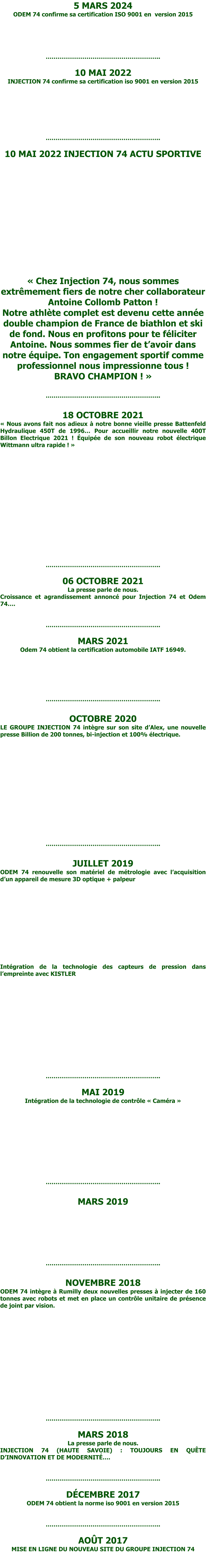 5 MARS 2024 ODEM 74 confirme sa certification ISO 9001 en  version 2015      …………………………………………………..  10 MAI 2022 INJECTION 74 confirme sa certification iso 9001 en version 2015        …………………………………………………..  10 MAI 2022 INJECTION 74 ACTU SPORTIVE            « Chez Injection 74, nous sommes extrêmement fiers de notre cher collaborateur Antoine Collomb Patton ! Notre athlète complet est devenu cette année double champion de France de biathlon et ski de fond. Nous en profitons pour te féliciter Antoine. Nous sommes fier de t’avoir dans notre équipe. Ton engagement sportif comme professionnel nous impressionne tous ! BRAVO CHAMPION ! »  …………………………………………………..  18 OCTOBRE 2021 « Nous avons fait nos adieux à notre bonne vieille presse Battenfeld Hydraulique 450T de 1996… Pour accueillir notre nouvelle 400T Billon Electrique 2021 ! Équipée de son nouveau robot électrique Wittmann ultra rapide ! »                 …………………………………………………..  06 OCTOBRE 2021 La presse parle de nous. Croissance et agrandissement annoncé pour Injection 74 et Odem 74….   …………………………………………………..  MARS 2021 Odem 74 obtient la certification automobile IATF 16949.        …………………………………………………..  OCTOBRE 2020 LE GROUPE INJECTION 74 intègre sur son site d’Alex, une nouvelle presse Billion de 200 tonnes, bi-injection et 100% électrique.               …………………………………………………..  JUILLET 2019 ODEM 74 renouvelle son matériel de métrologie avec l’acquisition d’un appareil de mesure 3D optique + palpeur            Intégration de la technologie des capteurs de pression dans l’empreinte avec KISTLER           …………………………………………………..  MAI 2019 Intégration de la technologie de contrôle « Caméra »           …………………………………………………..  MARS 2019      …………………………………………………..  NOVEMBRE 2018 ODEM 74 intègre à Rumilly deux nouvelles presses à injecter de 160 tonnes avec robots et met en place un contrôle unitaire de présence de joint par vision.           …………………………………………………..  MARS 2018 La presse parle de nous. INJECTION 74 (HAUTE SAVOIE) : TOUJOURS EN QUÊTE D’INNOVATION ET DE MODERNITÉ….   …………………………………………………..  DÉCEMBRE 2017 ODEM 74 obtient la norme iso 9001 en version 2015   …………………………………………………..  AOÛT 2017 MISE EN LIGNE DU NOUVEAU SITE DU GROUPE INJECTION 74